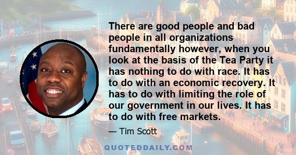 There are good people and bad people in all organizations fundamentally however, when you look at the basis of the Tea Party it has nothing to do with race. It has to do with an economic recovery. It has to do with