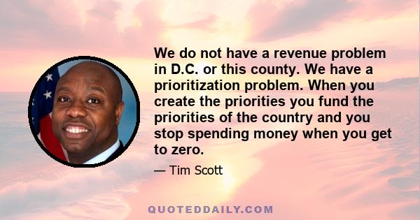 We do not have a revenue problem in D.C. or this county. We have a prioritization problem. When you create the priorities you fund the priorities of the country and you stop spending money when you get to zero.