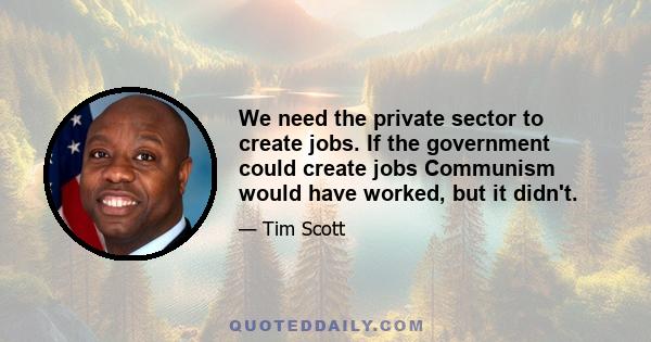 We need the private sector to create jobs. If the government could create jobs Communism would have worked, but it didn't.