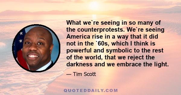 What we`re seeing in so many of the counterprotests. We`re seeing America rise in a way that it did not in the `60s, which I think is powerful and symbolic to the rest of the world, that we reject the darkness and we