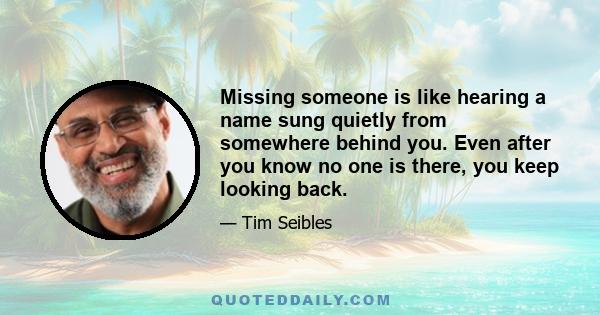 Missing someone is like hearing a name sung quietly from somewhere behind you. Even after you know no one is there, you keep looking back.