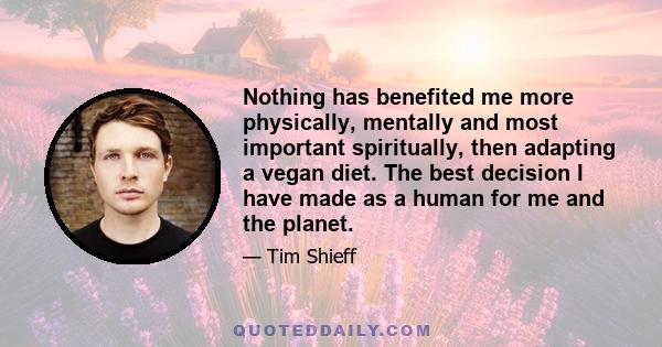 Nothing has benefited me more physically, mentally and most important spiritually, then adapting a vegan diet. The best decision I have made as a human for me and the planet.