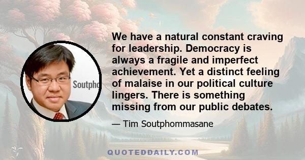 We have a natural constant craving for leadership. Democracy is always a fragile and imperfect achievement. Yet a distinct feeling of malaise in our political culture lingers. There is something missing from our public