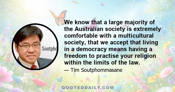 We know that a large majority of the Australian society is extremely comfortable with a multicultural society, that we accept that living in a democracy means having a freedom to practise your religion within the limits 