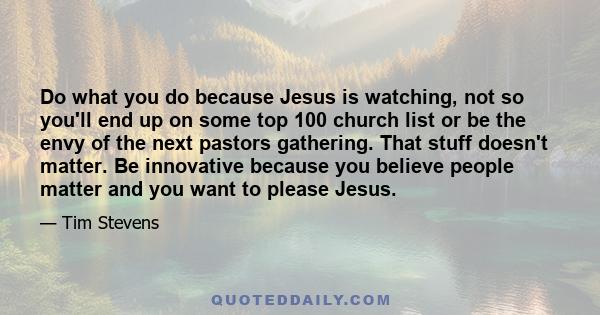 Do what you do because Jesus is watching, not so you'll end up on some top 100 church list or be the envy of the next pastors gathering. That stuff doesn't matter. Be innovative because you believe people matter and you 