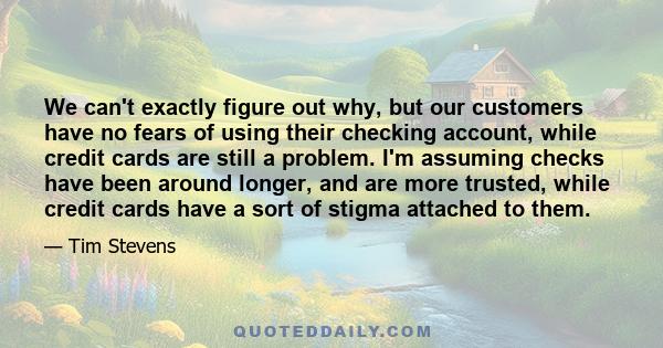 We can't exactly figure out why, but our customers have no fears of using their checking account, while credit cards are still a problem. I'm assuming checks have been around longer, and are more trusted, while credit