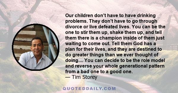 Our children don't have to have drinking problems. They don't have to go through divorce or live defeated lives. You can be the one to stir them up, shake them up, and tell them there is a champion inside of them just