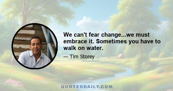 We can't fear change...we must embrace it. Sometimes you have to walk on water.