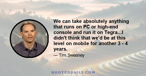 We can take absolutely anything that runs on PC or high-end console and run it on Tegra...I didn't think that we'd be at this level on mobile for another 3 - 4 years.