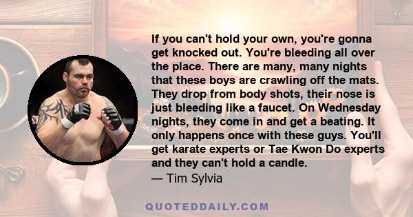 If you can't hold your own, you're gonna get knocked out. You're bleeding all over the place. There are many, many nights that these boys are crawling off the mats. They drop from body shots, their nose is just bleeding 