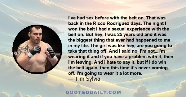 I've had sex before with the belt on. That was back in the Ricco Rodriguez days. The night I won the belt I had a sexual experience with the belt on. But hey, I was 25 years old and it was the biggest thing that ever