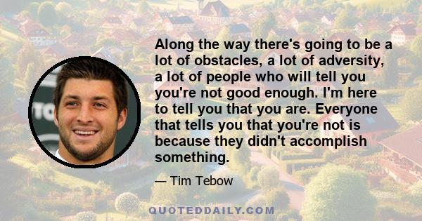 Along the way there's going to be a lot of obstacles, a lot of adversity, a lot of people who will tell you you're not good enough. I'm here to tell you that you are. Everyone that tells you that you're not is because