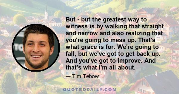 But - but the greatest way to witness is by walking that straight and narrow and also realizing that you're going to mess up. That's what grace is for. We're going to fall, but we've got to get back up. And you've got