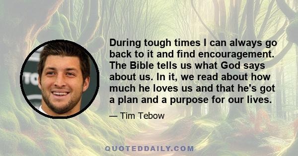 During tough times I can always go back to it and find encouragement. The Bible tells us what God says about us. In it, we read about how much he loves us and that he's got a plan and a purpose for our lives.