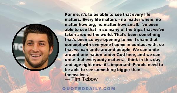 For me, it's to be able to see that every life matters. Every life matters - no matter where, no matter how big, no matter how small. I've been able to see that in so many of the trips that we've taken around the world. 