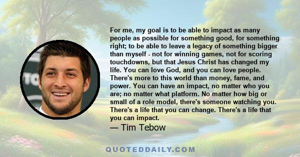 For me, my goal is to be able to impact as many people as possible for something good, for something right; to be able to leave a legacy of something bigger than myself - not for winning games, not for scoring