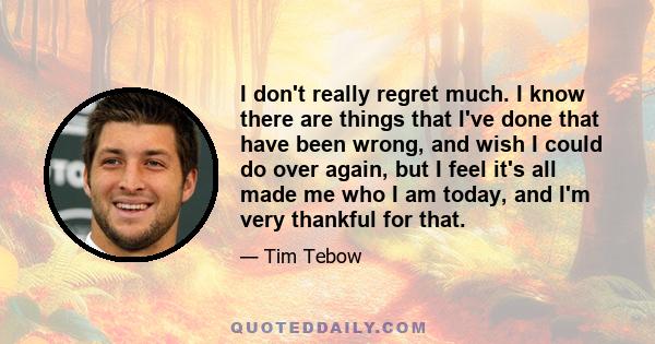 I don't really regret much. I know there are things that I've done that have been wrong, and wish I could do over again, but I feel it's all made me who I am today, and I'm very thankful for that.