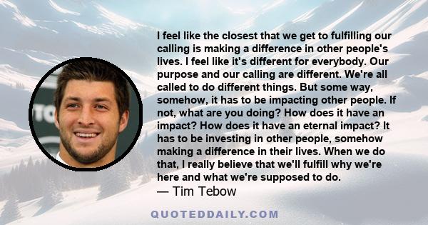 I feel like the closest that we get to fulfilling our calling is making a difference in other people's lives. I feel like it's different for everybody. Our purpose and our calling are different. We're all called to do