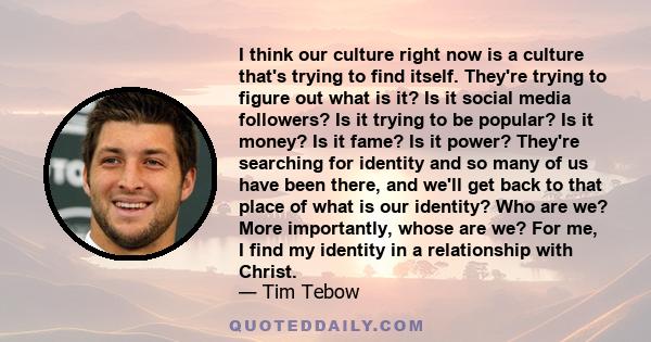 I think our culture right now is a culture that's trying to find itself. They're trying to figure out what is it? Is it social media followers? Is it trying to be popular? Is it money? Is it fame? Is it power? They're