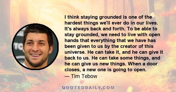 I think staying grounded is one of the hardest things we'll ever do in our lives. It's always back and forth. To be able to stay grounded, we need to live with open hands that everything that we have has been given to