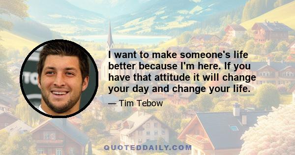 I want to make someone's life better because I'm here. If you have that attitude it will change your day and change your life.