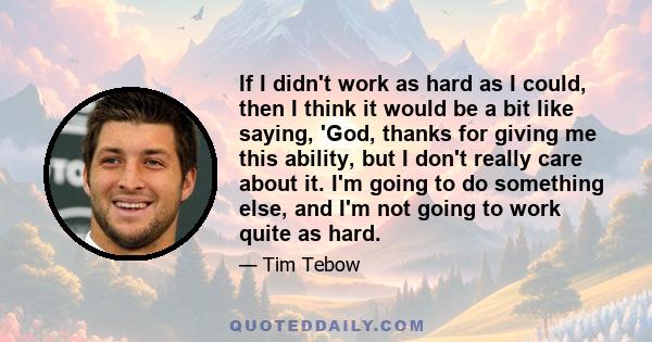 If I didn't work as hard as I could, then I think it would be a bit like saying, 'God, thanks for giving me this ability, but I don't really care about it. I'm going to do something else, and I'm not going to work quite 