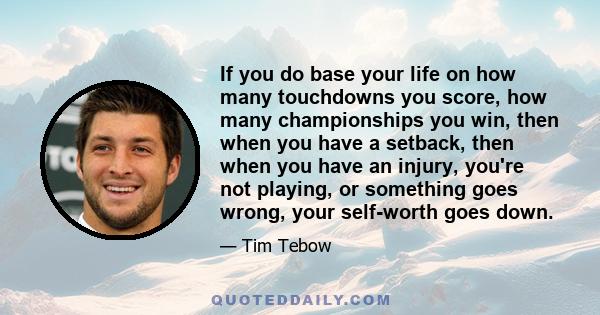 If you do base your life on how many touchdowns you score, how many championships you win, then when you have a setback, then when you have an injury, you're not playing, or something goes wrong, your self-worth goes