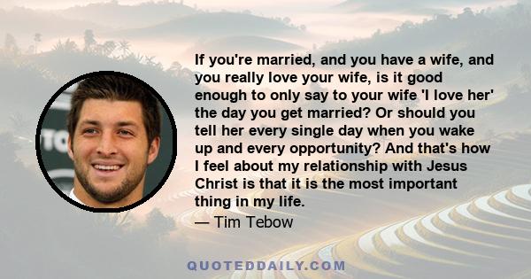 If you're married, and you have a wife, and you really love your wife, is it good enough to only say to your wife 'I love her' the day you get married? Or should you tell her every single day when you wake up and every