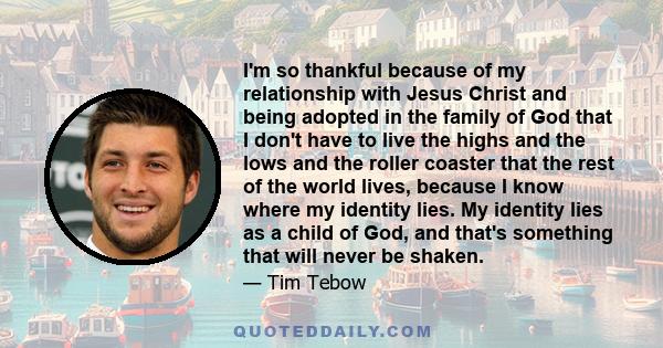 I'm so thankful because of my relationship with Jesus Christ and being adopted in the family of God that I don't have to live the highs and the lows and the roller coaster that the rest of the world lives, because I