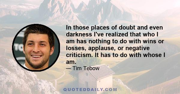 In those places of doubt and even darkness I've realized that who I am has nothing to do with wins or losses, applause, or negative criticism. It has to do with whose I am.