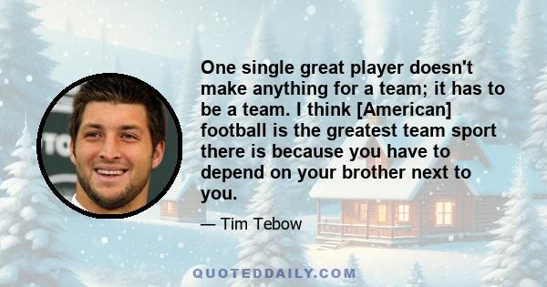 One single great player doesn't make anything for a team; it has to be a team. I think [American] football is the greatest team sport there is because you have to depend on your brother next to you.