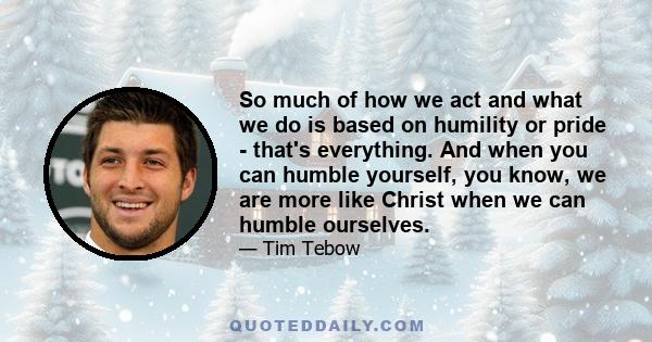 So much of how we act and what we do is based on humility or pride - that's everything. And when you can humble yourself, you know, we are more like Christ when we can humble ourselves.