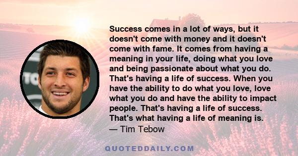 Success comes in a lot of ways, but it doesn't come with money and it doesn't come with fame. It comes from having a meaning in your life, doing what you love and being passionate about what you do. That's having a life 