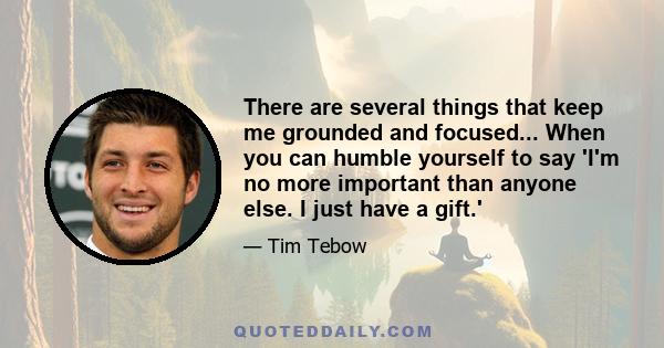 There are several things that keep me grounded and focused... When you can humble yourself to say 'I'm no more important than anyone else. I just have a gift.'