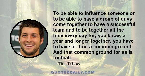 To be able to influence someone or to be able to have a group of guys come together to have a successful team and to be together all the time every day for, you know, a year and longer together, you have to have a -