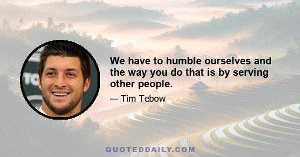 We have to humble ourselves and the way you do that is by serving other people.