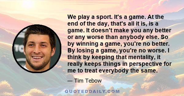 We play a sport. It's a game. At the end of the day, that's all it is, is a game. It doesn't make you any better or any worse than anybody else. So by winning a game, you're no better. By losing a game, you're no worse. 