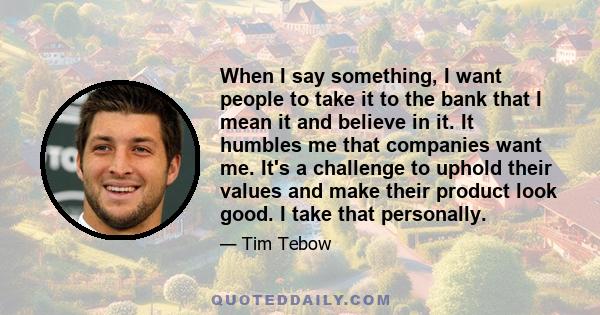 When I say something, I want people to take it to the bank that I mean it and believe in it. It humbles me that companies want me. It's a challenge to uphold their values and make their product look good. I take that