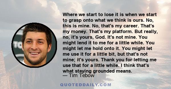 Where we start to lose it is when we start to grasp onto what we think is ours. No, this is mine. No, that's my career. That's my money. That's my platform. But really, no, it's yours, God. It's not mine. You might lend 