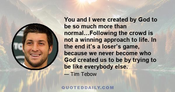 You and I were created by God to be so much more than normal…Following the crowd is not a winning approach to life. In the end it’s a loser’s game, because we never become who God created us to be by trying to be like