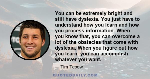 You can be extremely bright and still have dyslexia. You just have to understand how you learn and how you process information. When you know that, you can overcome a lot of the obstacles that come with dyslexia. When