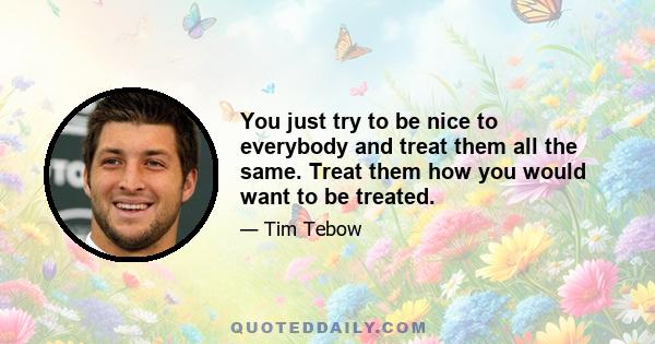 You just try to be nice to everybody and treat them all the same. Treat them how you would want to be treated.