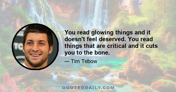 You read glowing things and it doesn't feel deserved. You read things that are critical and it cuts you to the bone.