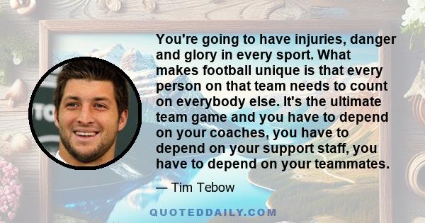 You're going to have injuries, danger and glory in every sport. What makes football unique is that every person on that team needs to count on everybody else. It's the ultimate team game and you have to depend on your