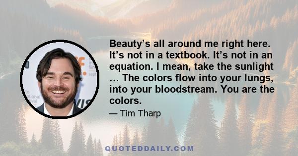 Beauty’s all around me right here. It’s not in a textbook. It’s not in an equation. I mean, take the sunlight … The colors flow into your lungs, into your bloodstream. You are the colors.