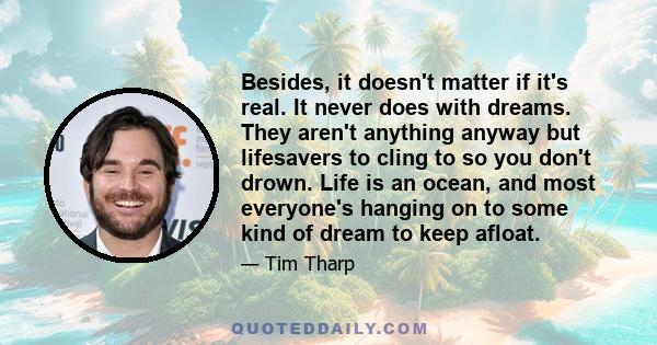 Besides, it doesn't matter if it's real. It never does with dreams. They aren't anything anyway but lifesavers to cling to so you don't drown. Life is an ocean, and most everyone's hanging on to some kind of dream to