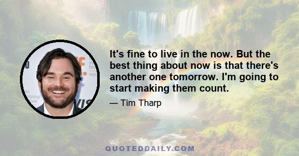 It's fine to live in the now. But the best thing about now is that there's another one tomorrow. I'm going to start making them count.