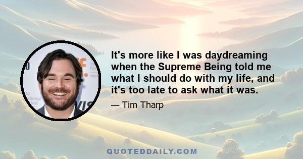 It's more like I was daydreaming when the Supreme Being told me what I should do with my life, and it's too late to ask what it was.