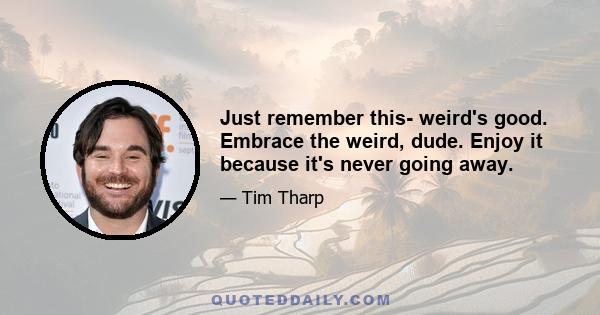 Just remember this- weird's good. Embrace the weird, dude. Enjoy it because it's never going away.