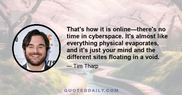 That's how it is online—there's no time in cyberspace. It's almost like everything physical evaporates, and it's just your mind and the different sites floating in a void.